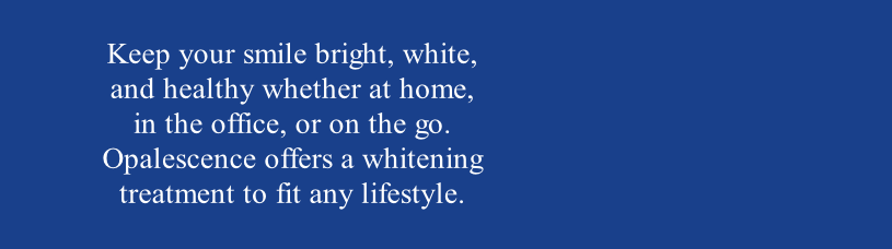 Keep your smile bright, white, 
and healthy whether at home, 
in the office, or on the go. 
Opalescence offers a whitening 
treatment to fit any lifestyle. 
